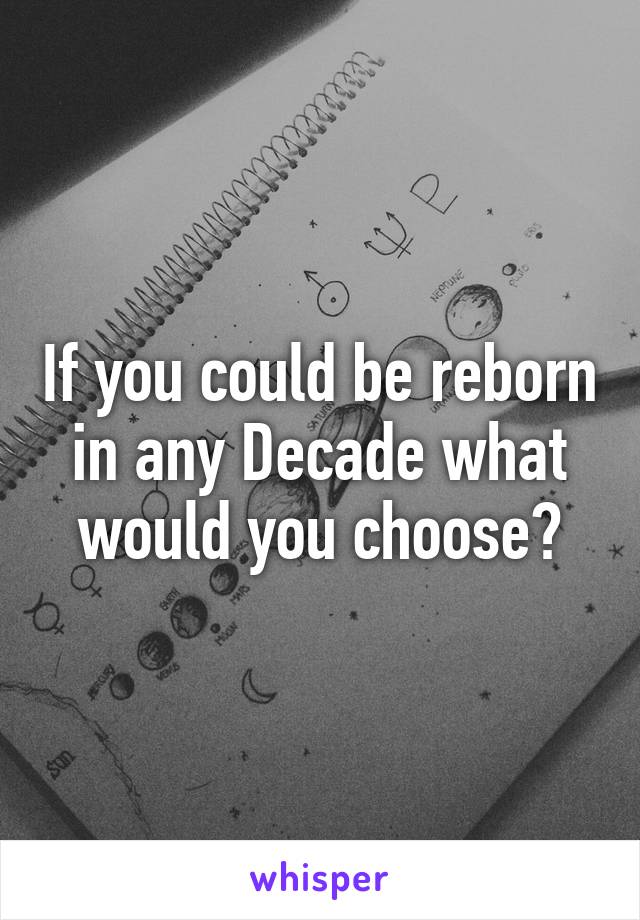 If you could be reborn in any Decade what would you choose?