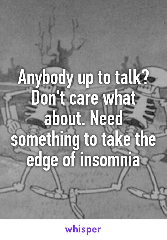 Anybody up to talk? Don't care what about. Need something to take the edge of insomnia