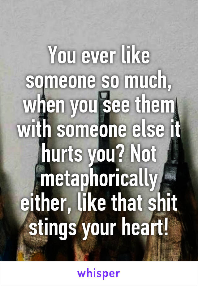 You ever like someone so much, when you see them with someone else it hurts you? Not metaphorically either, like that shit stings your heart!