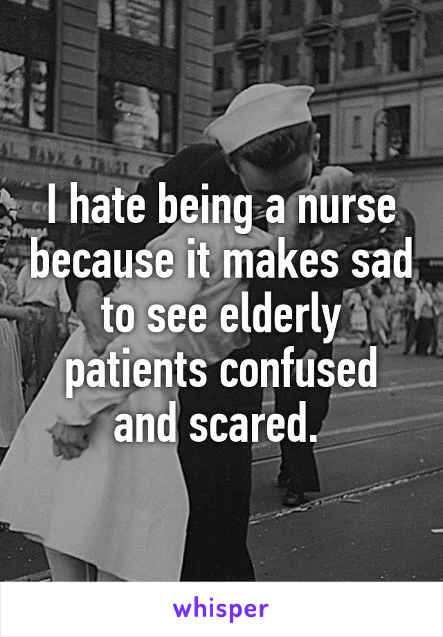 I hate being a nurse because it makes sad to see elderly patients confused and scared. 