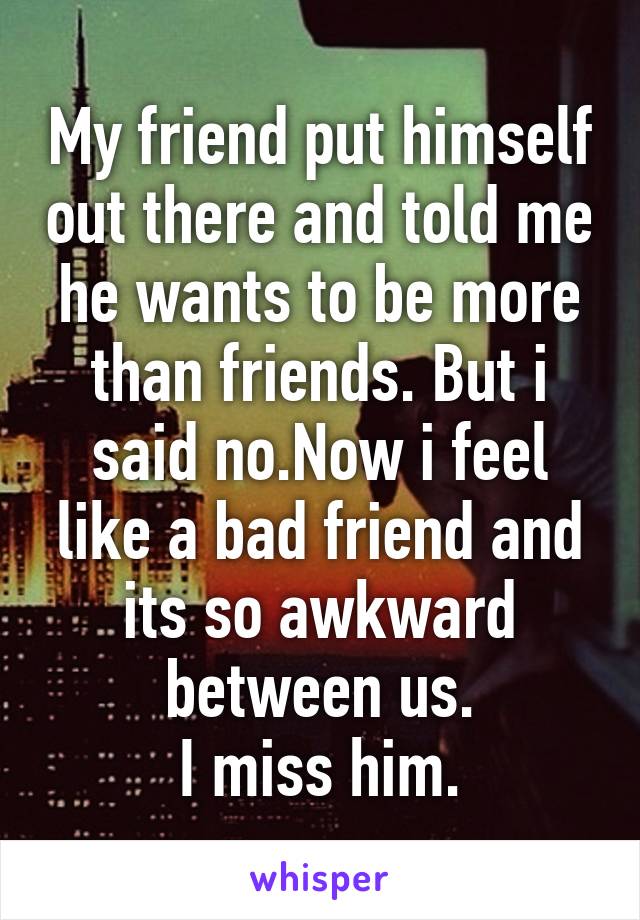 My friend put himself out there and told me he wants to be more than friends. But i said no.Now i feel like a bad friend and its so awkward between us.
I miss him.