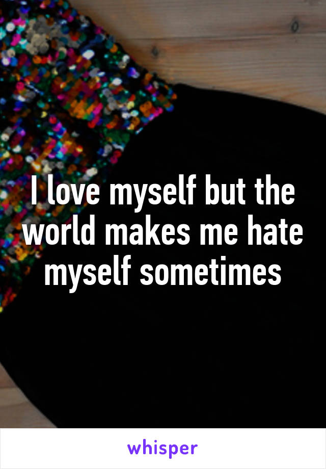 I love myself but the world makes me hate myself sometimes