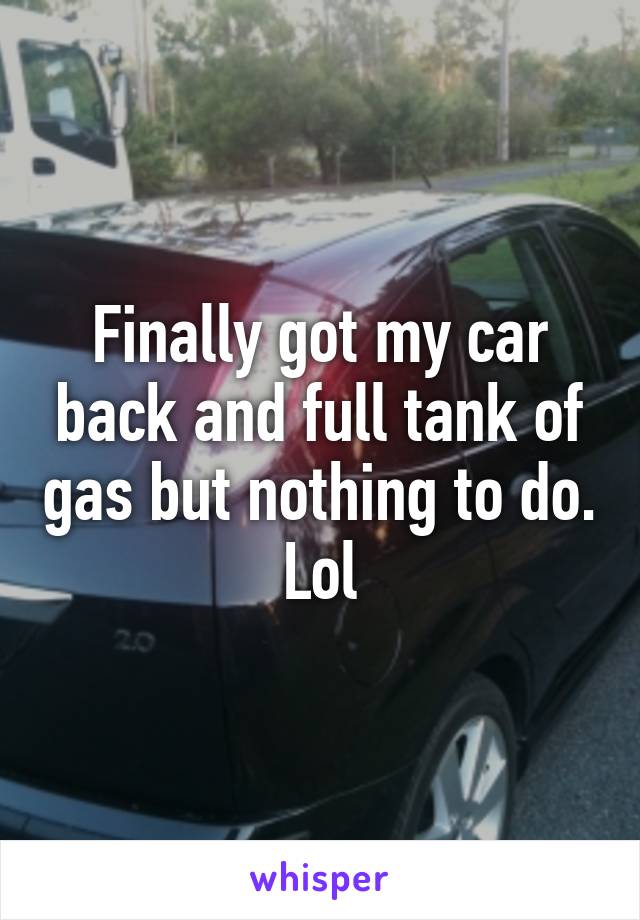 Finally got my car back and full tank of gas but nothing to do. Lol