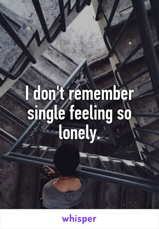 I don't remember single feeling so lonely.