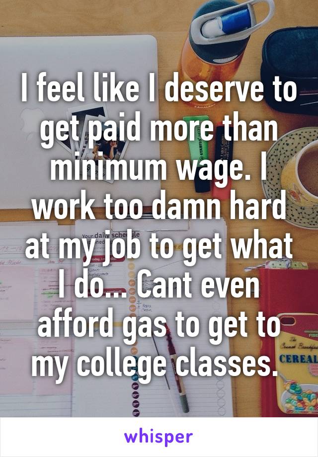 I feel like I deserve to get paid more than minimum wage. I work too damn hard at my job to get what I do... Cant even afford gas to get to my college classes. 