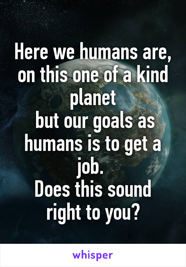 Here we humans are, on this one of a kind planet
 but our goals as humans is to get a job. 
Does this sound right to you?