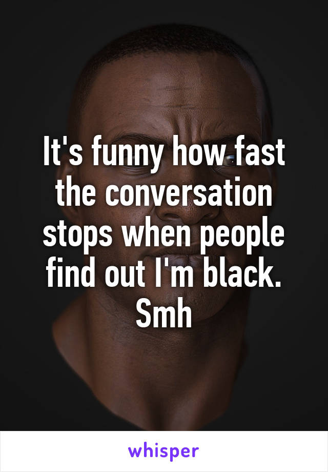 It's funny how fast the conversation stops when people find out I'm black. Smh