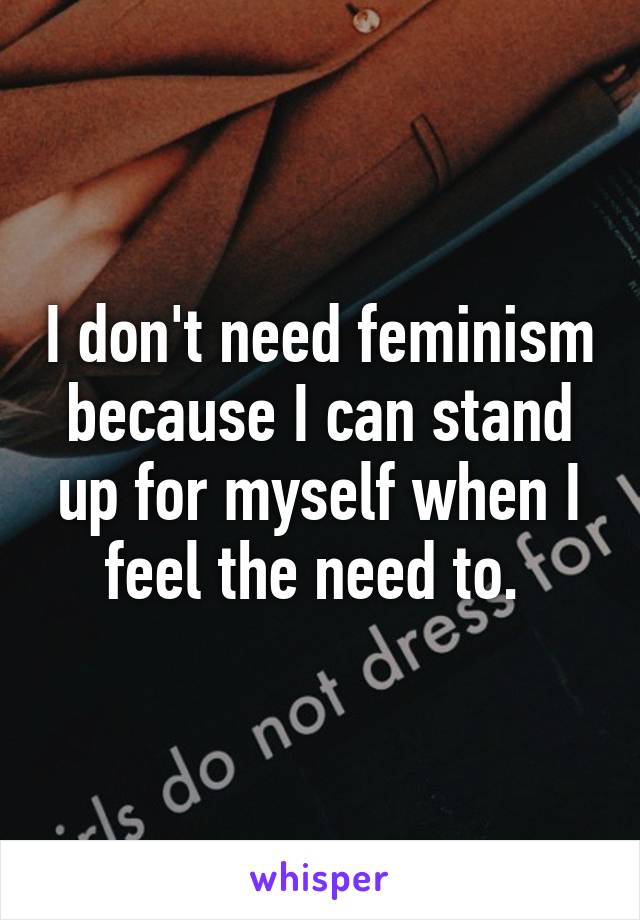 I don't need feminism because I can stand up for myself when I feel the need to. 