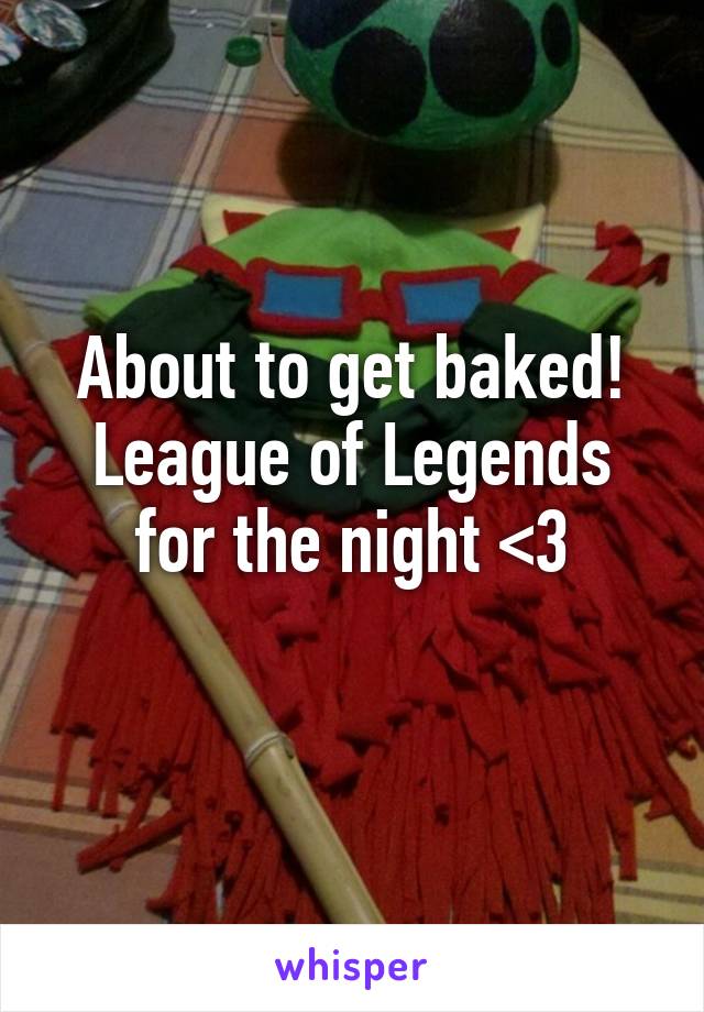 About to get baked! League of Legends for the night <3
