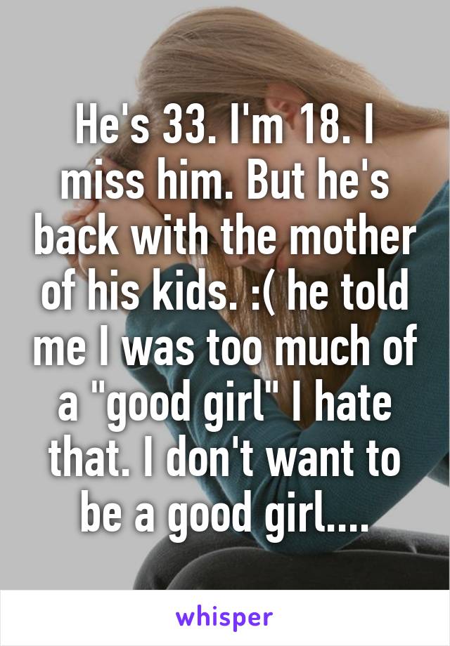 He's 33. I'm 18. I miss him. But he's back with the mother of his kids. :( he told me I was too much of a "good girl" I hate that. I don't want to be a good girl....