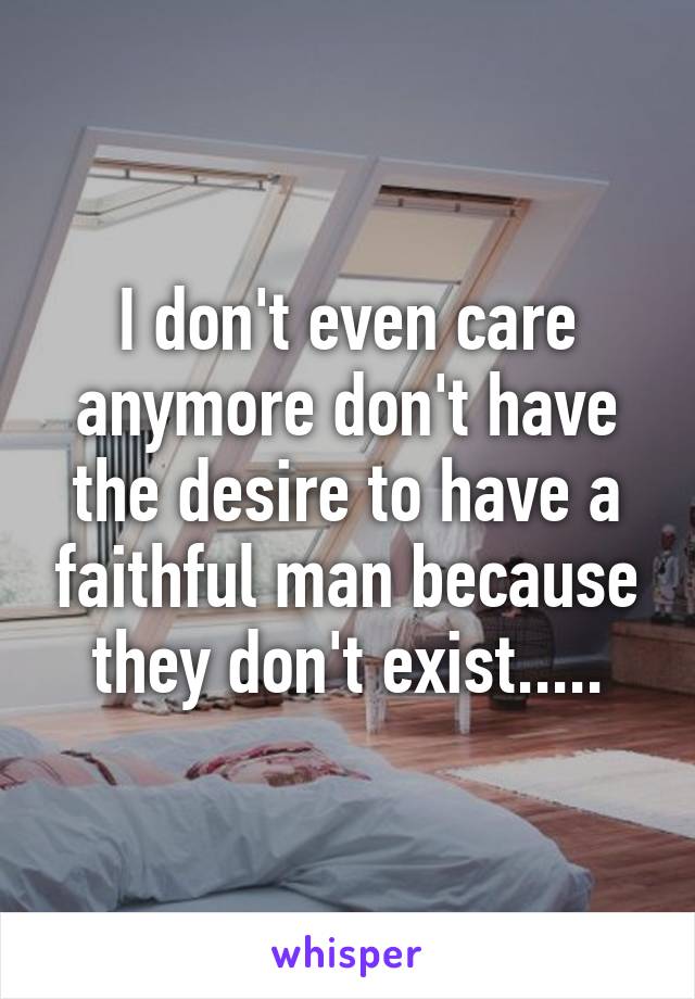 I don't even care anymore don't have the desire to have a faithful man because they don't exist.....