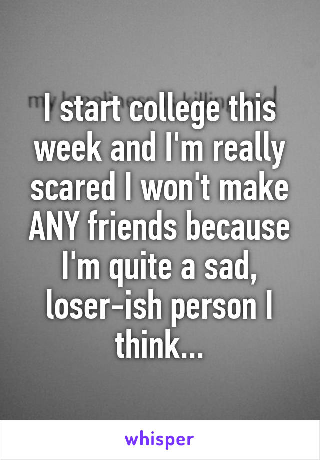 I start college this week and I'm really scared I won't make ANY friends because I'm quite a sad, loser-ish person I think...