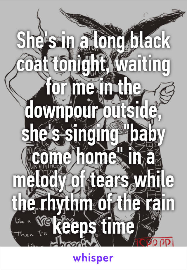 She's in a long black coat tonight, waiting for me in the downpour outside, she's singing "baby come home" in a melody of tears while the rhythm of the rain keeps time