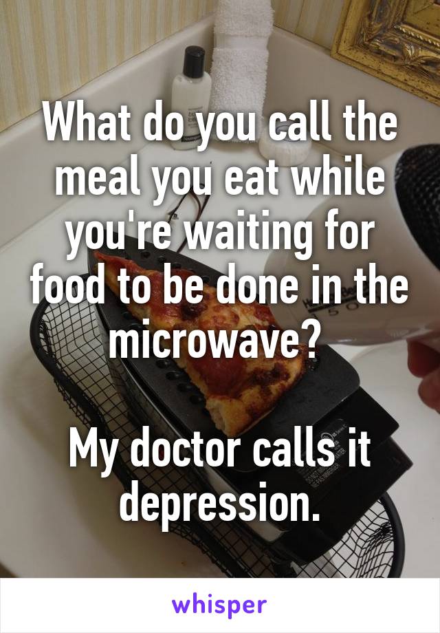 What do you call the meal you eat while you're waiting for food to be done in the microwave? 

My doctor calls it depression.