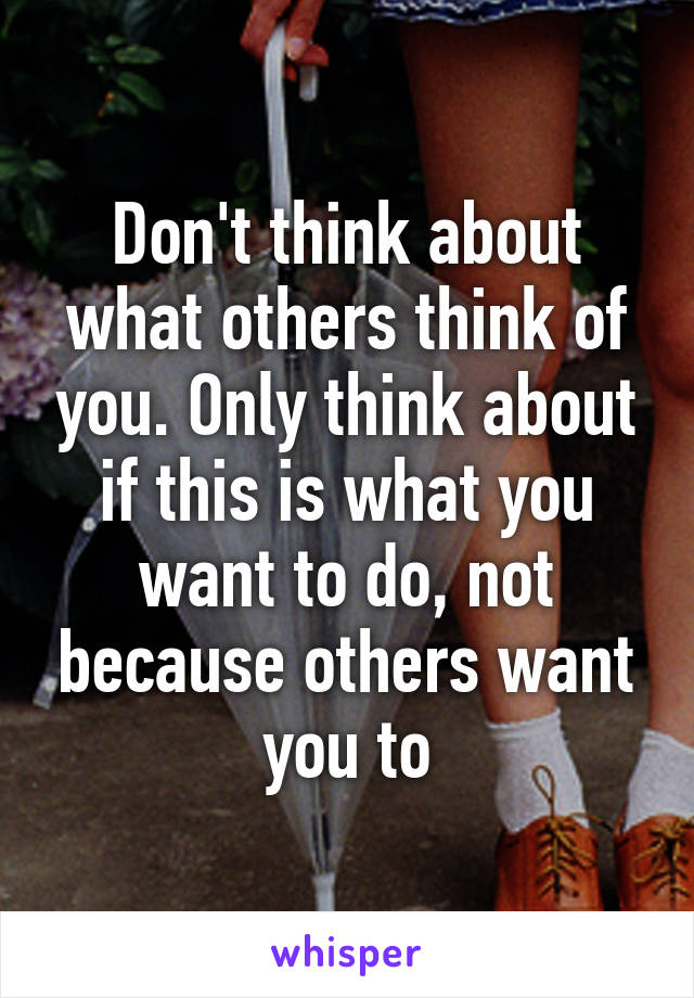 Don't think about what others think of you. Only think about if this is what you want to do, not because others want you to