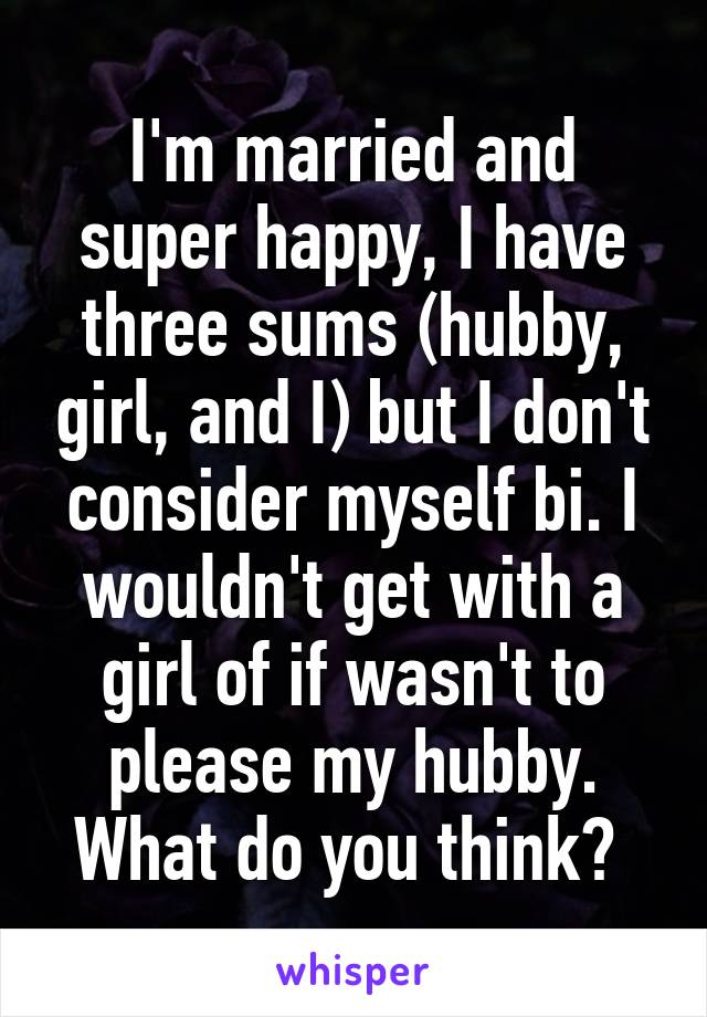 I'm married and super happy, I have three sums (hubby, girl, and I) but I don't consider myself bi. I wouldn't get with a girl of if wasn't to please my hubby. What do you think? 