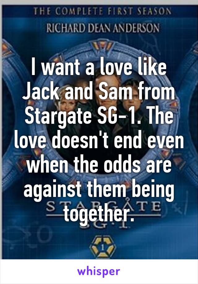 I want a love like Jack and Sam from Stargate SG-1. The love doesn't end even when the odds are against them being together.