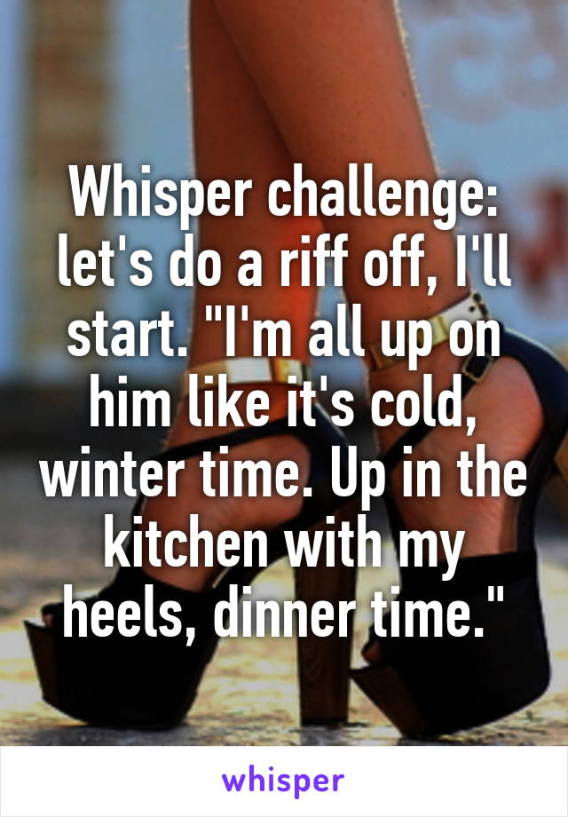 Whisper challenge: let's do a riff off, I'll start. "I'm all up on him like it's cold, winter time. Up in the kitchen with my heels, dinner time."