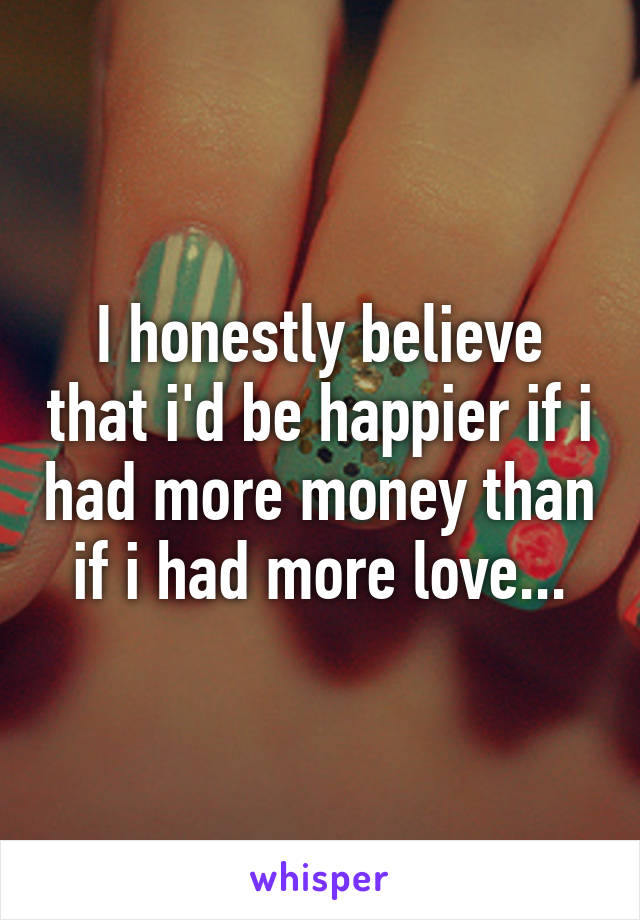 I honestly believe that i'd be happier if i had more money than if i had more love...