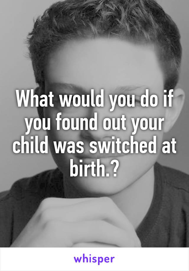 What would you do if you found out your child was switched at birth.?