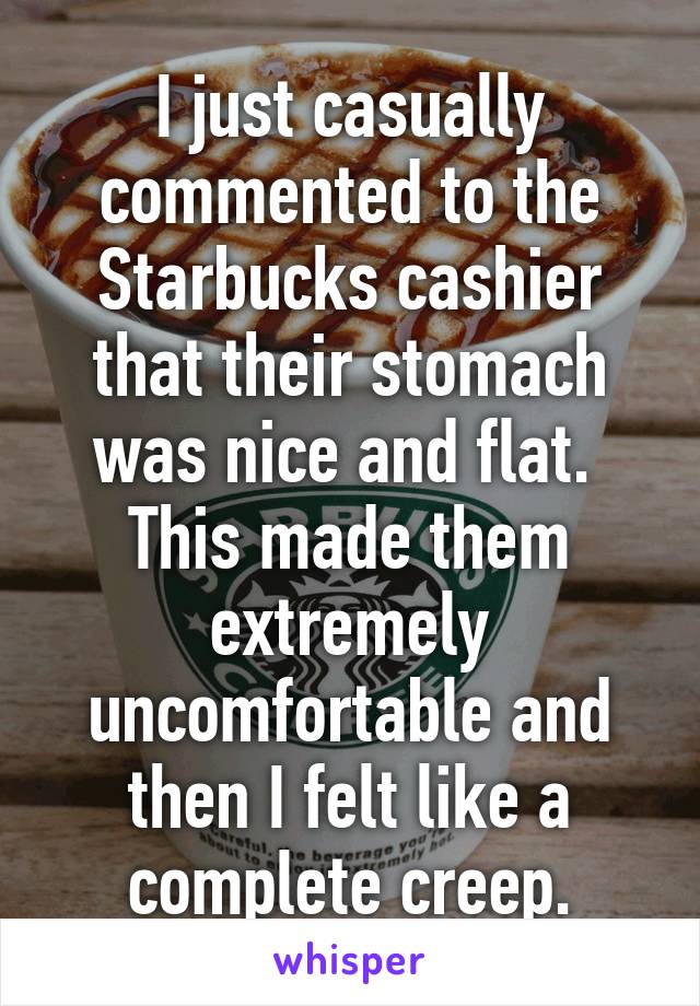 I just casually commented to the Starbucks cashier that their stomach was nice and flat. 
This made them extremely uncomfortable and then I felt like a complete creep.