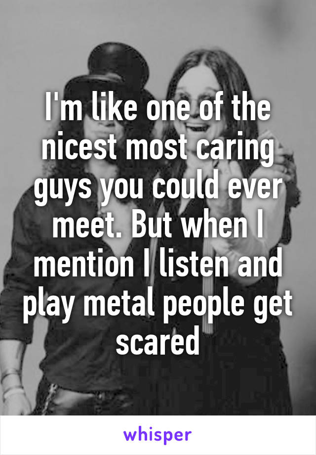 I'm like one of the nicest most caring guys you could ever meet. But when I mention I listen and play metal people get scared