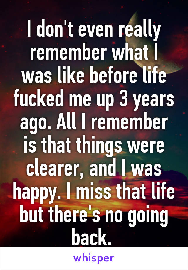 I don't even really remember what I was like before life fucked me up 3 years ago. All I remember is that things were clearer, and I was happy. I miss that life but there's no going back. 