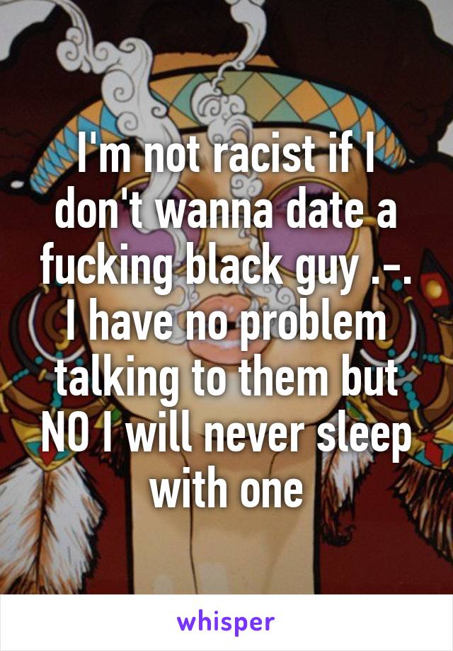 I'm not racist if I don't wanna date a fucking black guy .-. I have no problem talking to them but NO I will never sleep with one