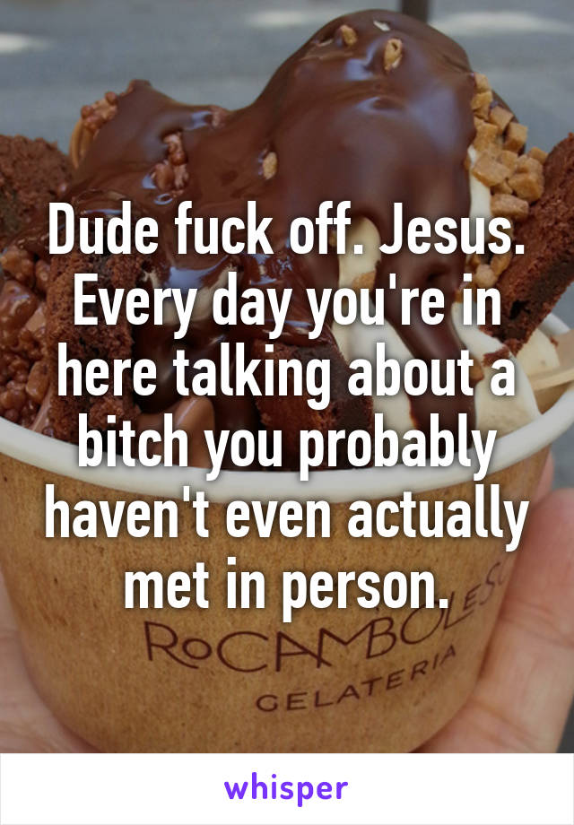 Dude fuck off. Jesus. Every day you're in here talking about a bitch you probably haven't even actually met in person.