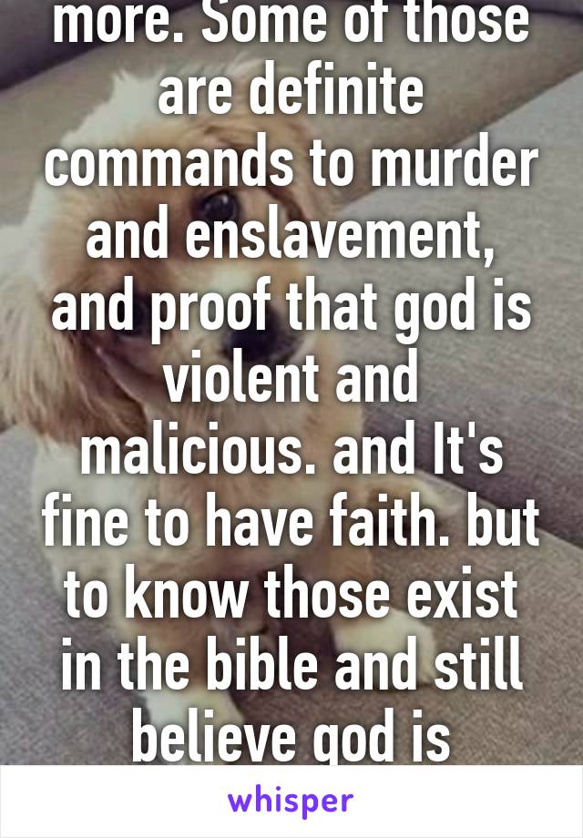 There are plenty more. Some of those are definite commands to murder and enslavement, and proof that god is violent and malicious. and It's fine to have faith. but to know those exist in the bible and still believe god is benevolent is just stupid. 