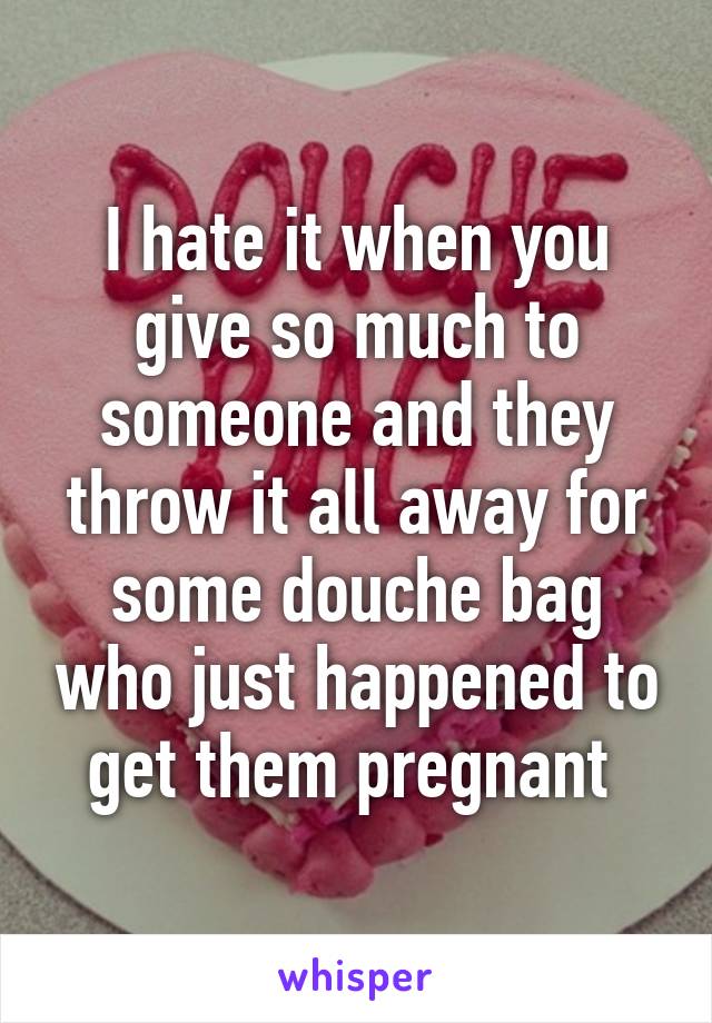 I hate it when you give so much to someone and they throw it all away for some douche bag who just happened to get them pregnant 