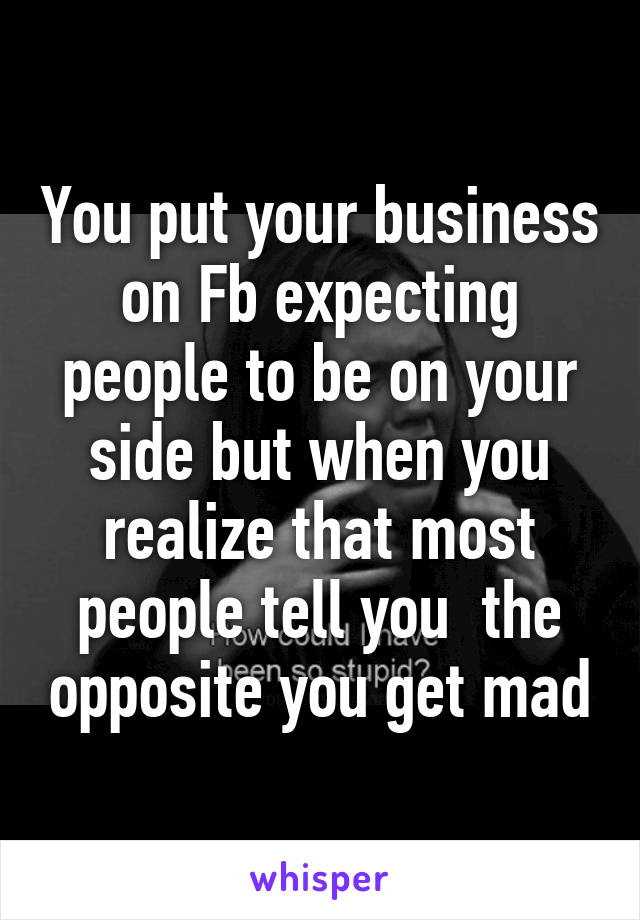 You put your business on Fb expecting people to be on your side but when you realize that most people tell you  the opposite you get mad