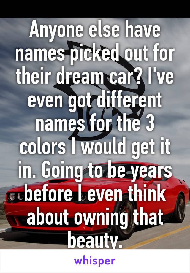 Anyone else have names picked out for their dream car? I've even got different names for the 3 colors I would get it in. Going to be years before I even think about owning that beauty.