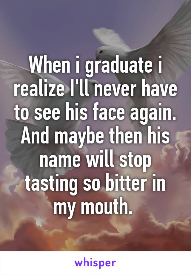 When i graduate i realize I'll never have to see his face again. And maybe then his name will stop tasting so bitter in my mouth. 