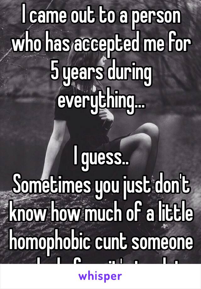 I came out to a person who has accepted me for 5 years during everything...

I guess..
Sometimes you just don't know how much of a little homophobic cunt someone can be before it's too late.  