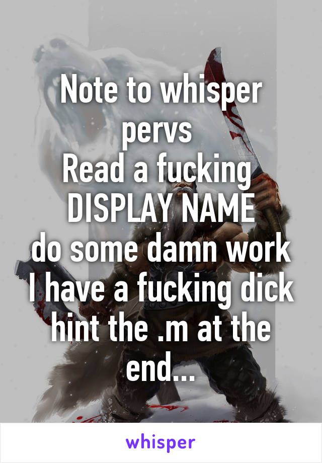 Note to whisper pervs 
Read a fucking 
DISPLAY NAME
do some damn work I have a fucking dick hint the .m at the end...