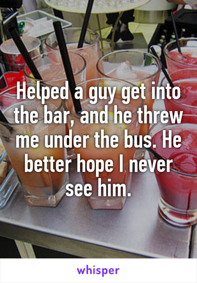 Helped a guy get into the bar, and he threw me under the bus. He better hope I never see him.