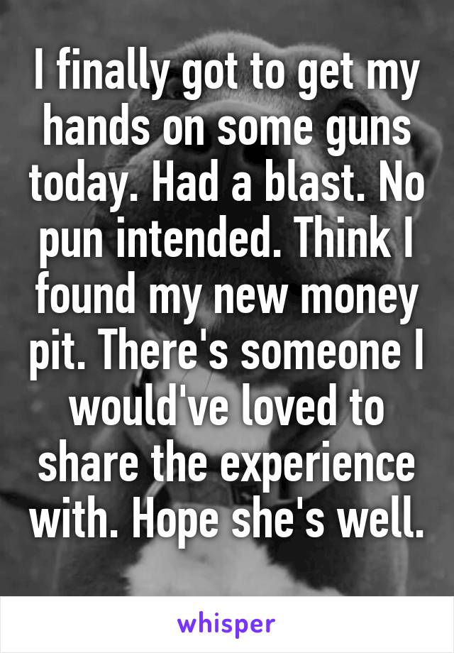 I finally got to get my hands on some guns today. Had a blast. No pun intended. Think I found my new money pit. There's someone I would've loved to share the experience with. Hope she's well. 