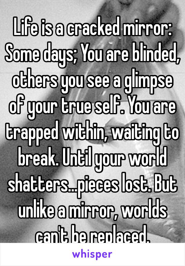 Life is a cracked mirror: Some days; You are blinded, others you see a glimpse of your true self. You are trapped within, waiting to break. Until your world shatters...pieces lost. But unlike a mirror, worlds can't be replaced.