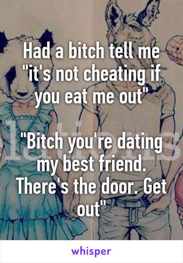 Had a bitch tell me "it's not cheating if you eat me out"

"Bitch you're dating my best friend. There's the door. Get out"