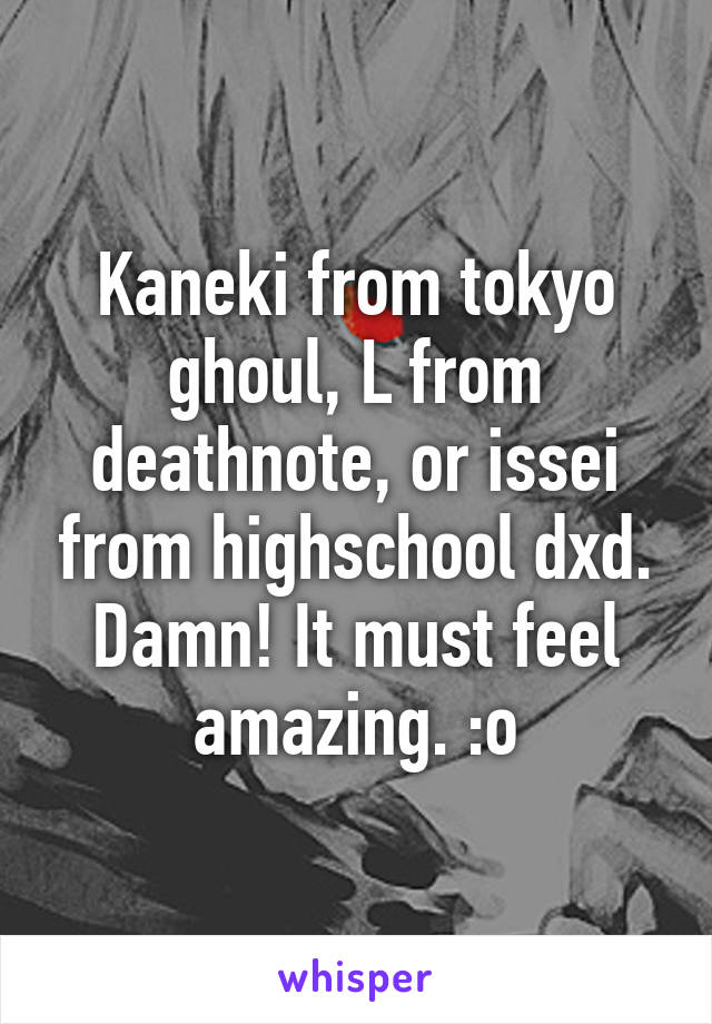 Kaneki from tokyo ghoul, L from deathnote, or issei from highschool dxd. Damn! It must feel amazing. :o