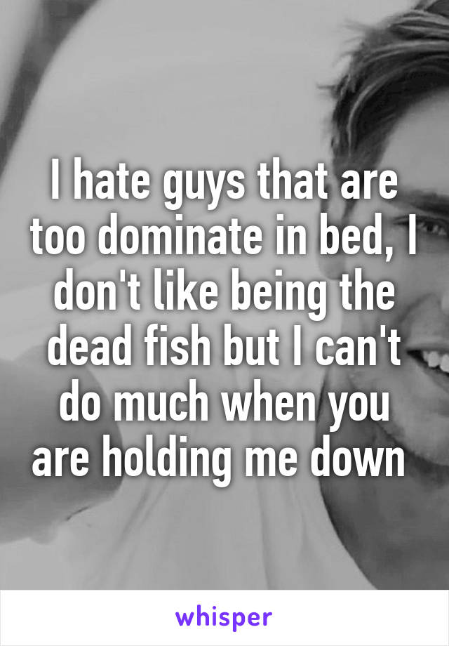 I hate guys that are too dominate in bed, I don't like being the dead fish but I can't do much when you are holding me down 