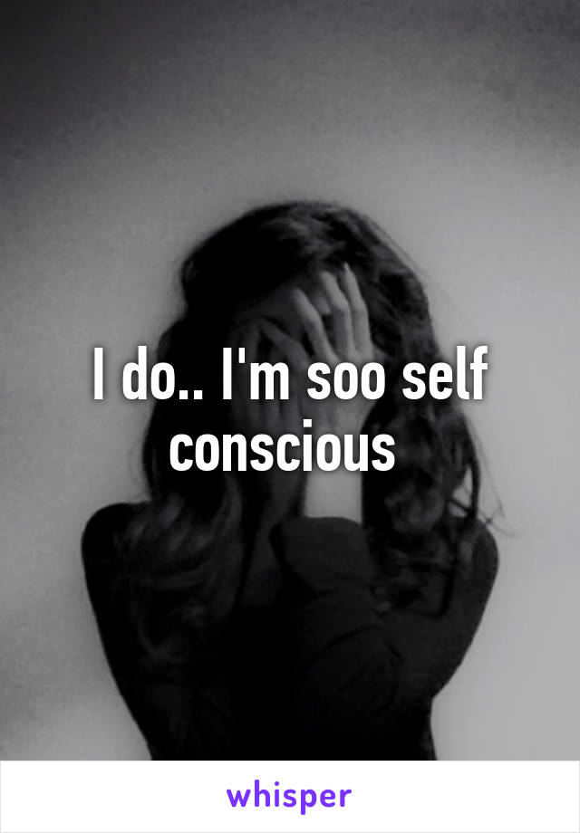 I do.. I'm soo self conscious 