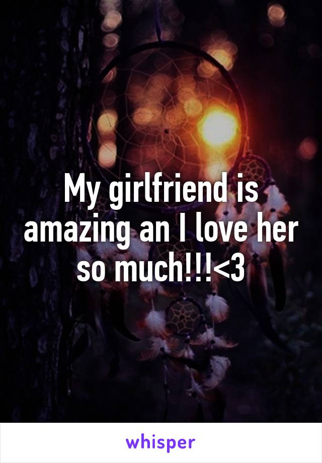 My girlfriend is amazing an I love her so much!!!<3