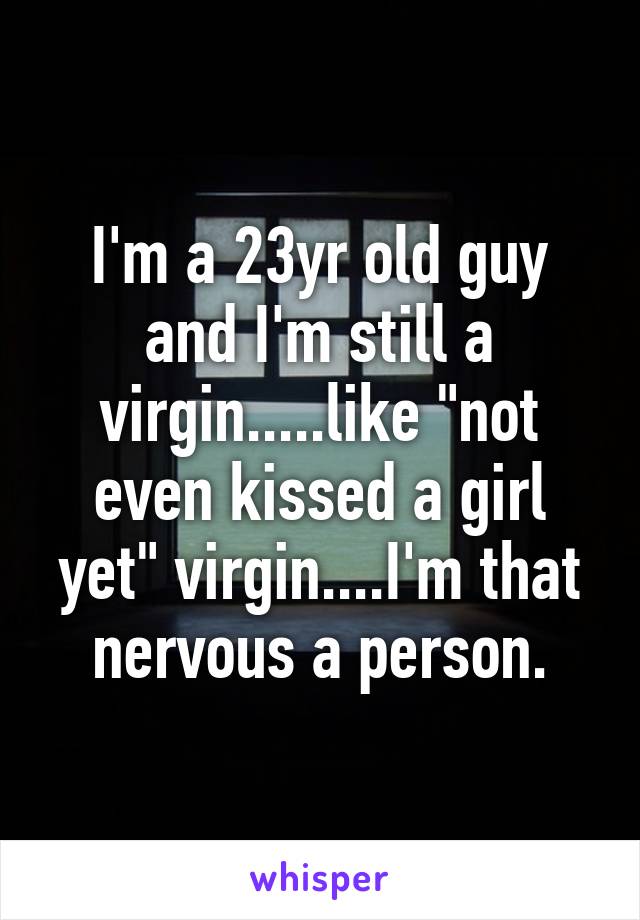 I'm a 23yr old guy and I'm still a virgin.....like "not even kissed a girl yet" virgin....I'm that nervous a person.