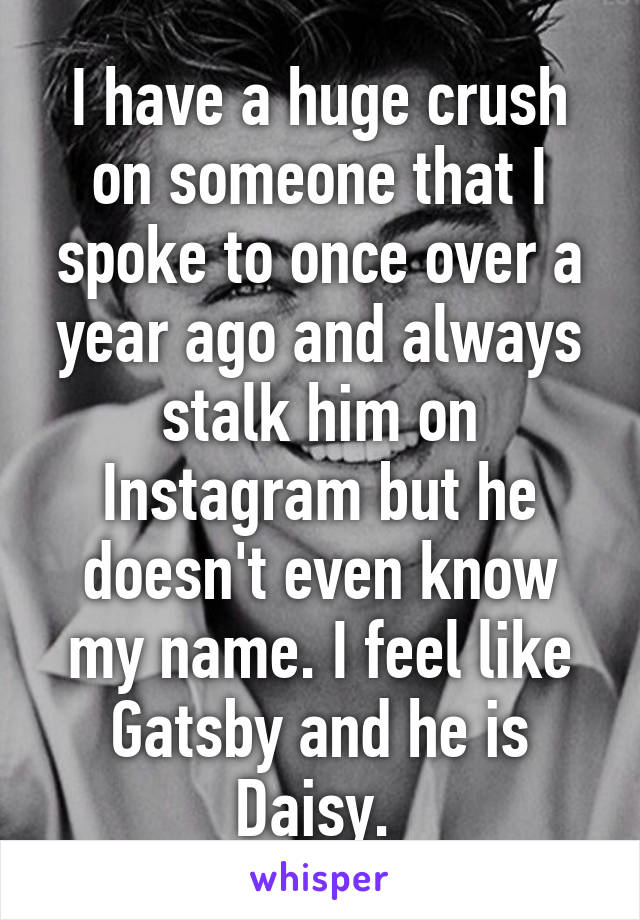 I have a huge crush on someone that I spoke to once over a year ago and always stalk him on Instagram but he doesn't even know my name. I feel like Gatsby and he is Daisy. 