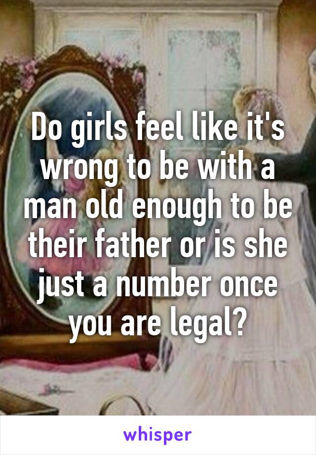 Do girls feel like it's wrong to be with a man old enough to be their father or is she just a number once you are legal?