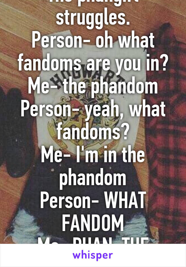 The phangirl struggles.
Person- oh what fandoms are you in?
Me- the phandom
Person- yeah, what fandoms?
Me- I'm in the phandom
Person- WHAT FANDOM
Me- PHAN. THE PHANDOM!