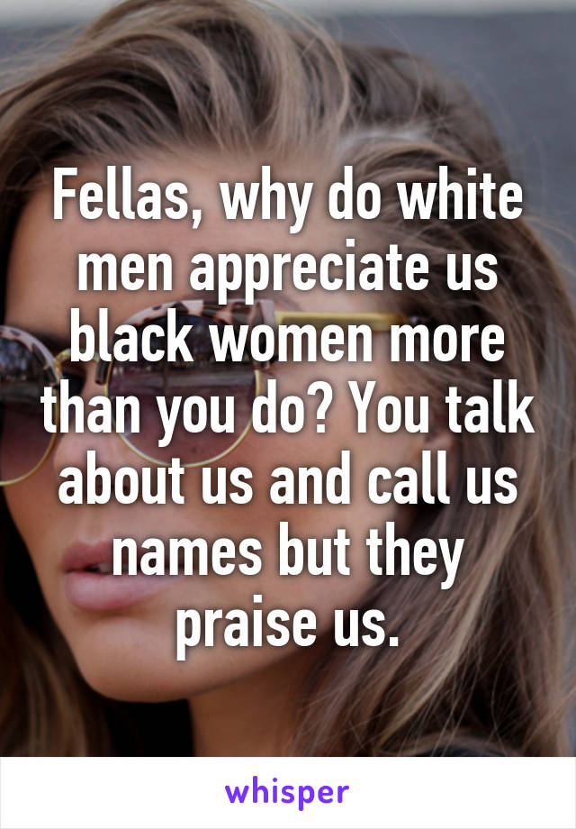 Fellas, why do white men appreciate us black women more than you do? You talk about us and call us names but they praise us.