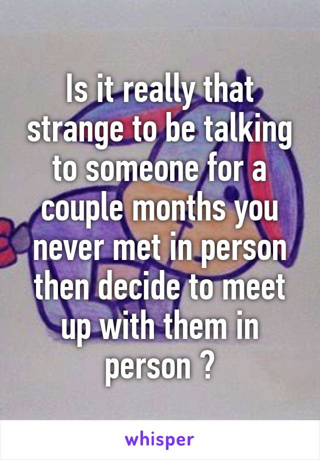 Is it really that strange to be talking to someone for a couple months you never met in person then decide to meet up with them in person ?